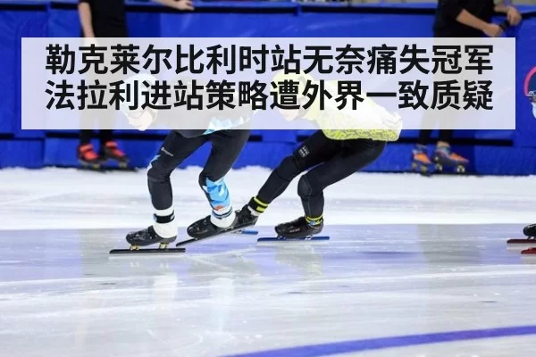 勒克莱尔比利时站无奈痛失冠军 法拉利进站策略遭外界一致质疑