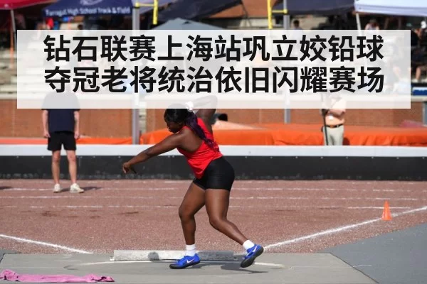 钻石联赛上海站巩立姣铅球夺冠老将统治依旧闪耀赛场