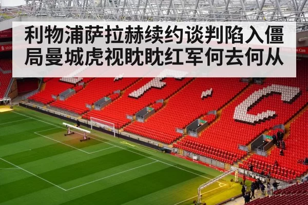 利物浦萨拉赫续约谈判陷入僵局曼城虎视眈眈红军何去何从