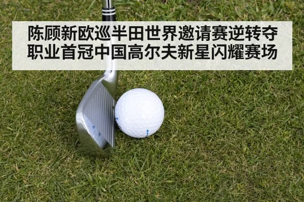 陈顾新欧巡半田世界邀请赛逆转夺职业首冠中国高尔夫新星闪耀赛场