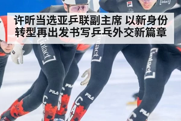 许昕当选亚乒联副主席 以新身份转型再出发书写乒乓外交新篇章