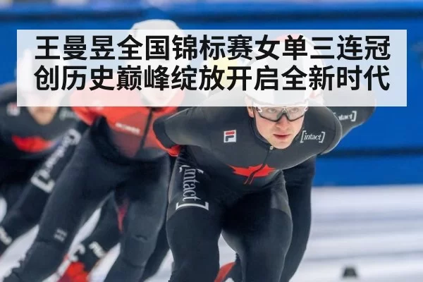 王曼昱全国锦标赛女单三连冠创历史巅峰绽放开启全新时代