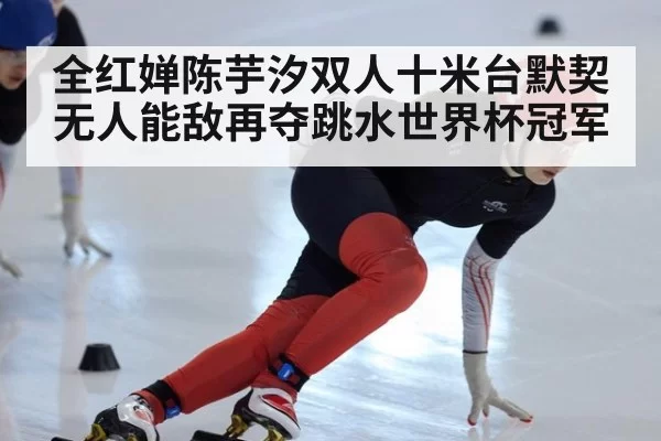 全红婵陈芋汐双人十米台默契无人能敌再夺跳水世界杯冠军